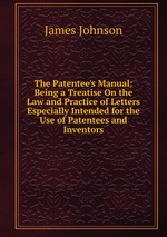The Patentee`s Manual: Being a Treatise On the Law and Practice of Letters Especially Intended for the Use of Patentees and Inventors
