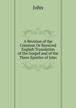 A Revision of the Common Or Received English Translation of the Gospel and of the Three Epistles of John