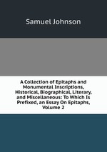 A Collection of Epitaphs and Monumental Inscriptions, Historical, Biographical, Literary, and Miscellaneous: To Which Is Prefixed, an Essay On Epitaphs, Volume 2