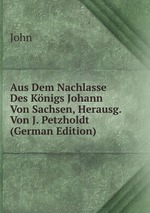 Aus Dem Nachlasse Des Knigs Johann Von Sachsen, Herausg. Von J. Petzholdt (German Edition)