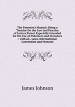 The Patentee`s Manual: Being a Treatise On the Law and Practice of Letters Patent Especially Intended for the Use of Patentees and Inventors ; with an . Laws, International Convention and Protocol