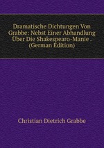 Dramatische Dichtungen Von Grabbe: Nebst Einer Abhandlung ber Die Shakespearo-Manie . (German Edition)