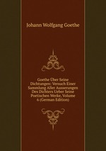 Goethe ber Seine Dichtungen: Versuch Einer Sammlung Aller Ausserungen Des Dichters Ueber Seine Poetischen Werke, Volume 6 (German Edition)