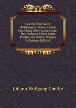 Goethe ber Seine Dichtungen: Versuch Einer Sammlung Aller Ausserungen Des Dichters Ueber Seine Poetischen Werke, Volume 5 (German Edition)