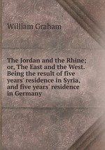 The Jordan and the Rhine; or, The East and the West. Being the result of five years` residence in Syria, and five years` residence in Germany