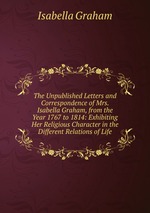 The Unpublished Letters and Correspondence of Mrs. Isabella Graham, from the Year 1767 to 1814: Exhibiting Her Religious Character in the Different Relations of Life