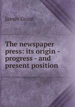 The newspaper press: its origin - progress - and present position