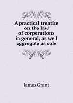 A practical treatise on the law of corporations in general, as well aggregate as sole