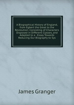 A Biographical History of England, from Egbert the Great to the Revolution: Consisting of Characters Disposed in Different Classes, and Adapted to a . Essay Towards Reducing Our Biography to Sys