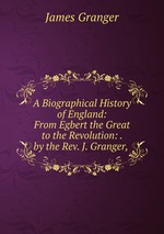 A Biographical History of England: From Egbert the Great to the Revolution: . by the Rev. J. Granger,