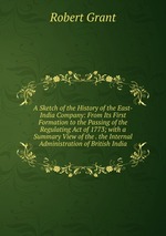 A Sketch of the History of the East-India Company: From Its First Formation to the Passing of the Regulating Act of 1773; with a Summary View of the . the Internal Administration of British India