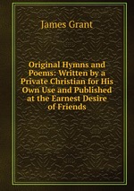 Original Hymns and Poems: Written by a Private Christian for His Own Use and Published at the Earnest Desire of Friends