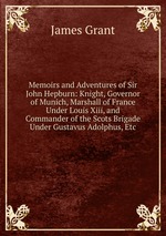 Memoirs and Adventures of Sir John Hepburn: Knight, Governor of Munich, Marshall of France Under Louis Xiii, and Commander of the Scots Brigade Under Gustavus Adolphus, Etc