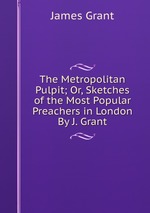 The Metropolitan Pulpit; Or, Sketches of the Most Popular Preachers in London By J. Grant