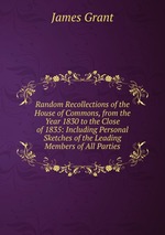 Random Recollections of the House of Commons, from the Year 1830 to the Close of 1835: Including Personal Sketches of the Leading Members of All Parties