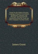 Essays On the Origin of Society, Language, Property, Government, Jurisdiction, Contracts, and Marriage: Interspersed with Illustrations from the Greek and Galic Languages. by James Grant,
