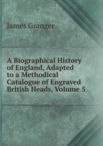 A Biographical History of England, Adapted to a Methodical Catalogue of Engraved British Heads, Volume 5