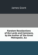 Random Recollections of the Lords and Commons, by the Author of `the Great Metropolis`, &c
