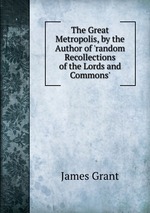 The Great Metropolis, by the Author of `random Recollections of the Lords and Commons`