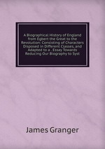 A Biographical History of England from Egbert the Great to the Revolution: Consisting of Characters Disposed in Different Classes, and Adapted to a . Essay Towards Reducing Our Biography to Syst