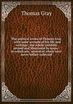 The poetical works of Thomas Gray ; with some account of his life and writings ; the whole carefully revised and illustrated by notes ; to which are . several of which were never before collected