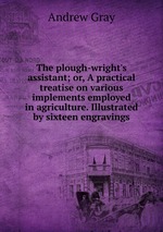 The plough-wright`s assistant; or, A practical treatise on various implements employed in agriculture. Illustrated by sixteen engravings