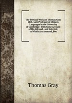 The Poetical Works of Thomas Gray Ll.B., Late Professor of Modern Languages in the University of Cambridge: With Some Account of His Life and . and Selected; to Which Are Annexed, Poe