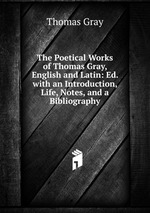 The Poetical Works of Thomas Gray, English and Latin: Ed. with an Introduction, Life, Notes, and a Bibliography