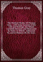 The Poetical Works: Of Thomas Gray, . with Some Account of His Life and Writings. the Whole Carefully Revised; and Illustrated by Notes. to Which . Addressed To, and in Memory Of, Mr. Gray;