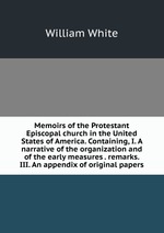 Memoirs of the Protestant Episcopal church in the United States of America. Containing, I. A narrative of the organization and of the early measures . remarks. III. An appendix of original papers