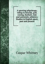 A sporting pilgrimage; riding to hounds, golf, rowing, football, club and university athletics. Studies in English sport, past and present