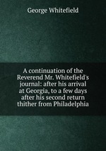 A continuation of the Reverend Mr. Whitefield`s journal: after his arrival at Georgia, to a few days after his second return thither from Philadelphia