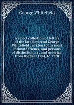 A select collection of letters of the late Reverend George Whitefield . written to his most intimate friends, and persons of distinction, in . and America, from the year 1734, to 1770
