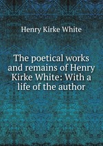 The poetical works and remains of Henry Kirke White: With a life of the author