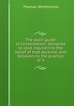 The plain guide to Universalism: designed to lead inquirers to the belief of that doctrine, and believers to the practice of it