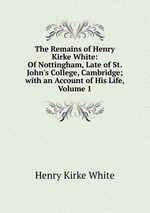 The Remains of Henry Kirke White: Of Nottingham, Late of St. John`s College, Cambridge; with an Account of His Life, Volume 1