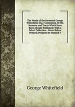 The Works of the Reverend George Whitefield, M.a.: Containing All His Sermons and Tracts Which Have Been Already Published: With a Select Collection . Never Before Printed; Prepared by Himself F