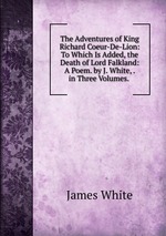 The Adventures of King Richard Coeur-De-Lion: To Which Is Added, the Death of Lord Falkland: A Poem. by J. White, . in Three Volumes.