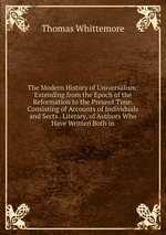 The Modern History of Universalism: Extending from the Epoch of the Reformation to the Present Time. Consisting of Accounts of Individuals and Sects . Literary, of Authors Who Have Written Both in