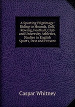 A Sporting Pilgrimage: Riding to Hounds, Golf, Rowing, Football, Club and University Athletics, Studies in English Sports, Past and Present