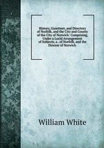 History, Gazetteer, and Directory of Norfolk, and the City and County of the City of Norwich: Comprising, Under a Lucid Arrangement of Subjects, a . of Norfolk, and the Diocese of Norwich