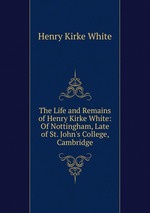 The Life and Remains of Henry Kirke White: Of Nottingham, Late of St. John`s College, Cambridge