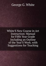White`S New Course in Art Instruction: Manual for Fifth Year Grade Including an Outline of the Year`S Work. with Suggestions for Teaching