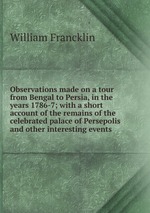 Observations made on a tour from Bengal to Persia, in the years 1786-7; with a short account of the remains of the celebrated palace of Persepolis and other interesting events