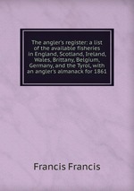 The angler`s register: a list of the available fisheries in England, Scotland, Ireland, Wales, Brittany, Belgium, Germany, and the Tyrol, with an angler`s almanack for 1861