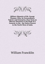 Military Memoirs of Mr. George Thomas; Who, by Extraordinary Talents and Enterprise, Rose from an Obscure Situation to the Rank of a General, in the . the Native Powers in the North-West of India