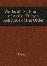 Works of . St. Francis of Assisi, Tr. by a Religious of the Order