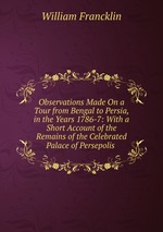 Observations Made On a Tour from Bengal to Persia, in the Years 1786-7: With a Short Account of the Remains of the Celebrated Palace of Persepolis