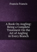 A Book On Angling: Being a Complete Treatment On the Art of Angling in Every Branch