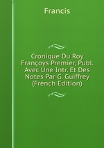 Cronique Du Roy Franoys Premier, Publ. Avec Une Intr. Et Des Notes Par G. Guiffrey (French Edition)